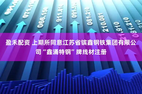 盈禾配资 上期所同意江苏省镔鑫钢铁集团有限公司“鑫涌特钢”牌线材注册