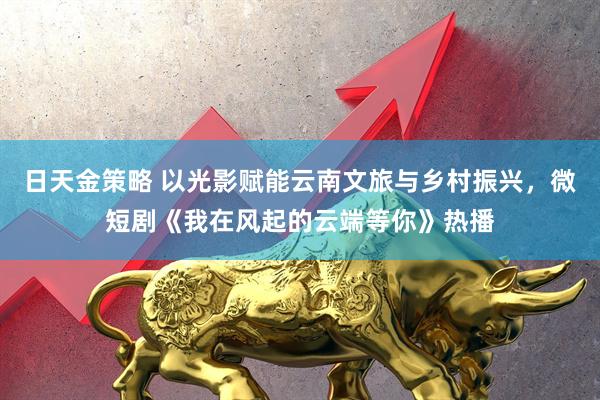 日天金策略 以光影赋能云南文旅与乡村振兴,微短剧《我在风起的云端等你》热播