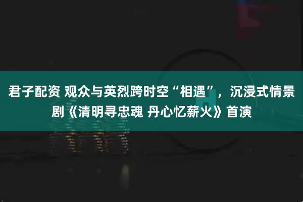 君子配资 观众与英烈跨时空“相遇”，沉浸式情景剧《清明寻忠魂 丹心忆薪火》首演