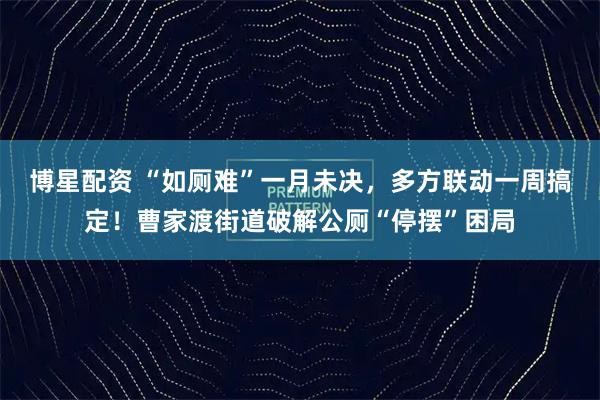 博星配资 “如厕难”一月未决,多方联动一周搞定!曹家渡街道破解公厕“停摆”困局