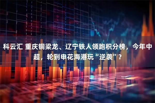 科云汇 重庆铜梁龙、辽宁铁人领跑积分榜，今年中超，轮到申花海港玩“逆袭”？