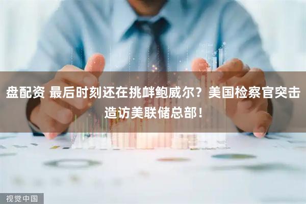 盘配资 最后时刻还在挑衅鲍威尔?美国检察官突击造访美联储总部!
